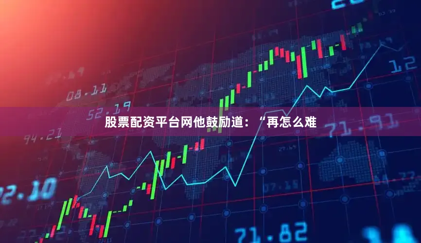 股票配资平台网他鼓励道：“再怎么难