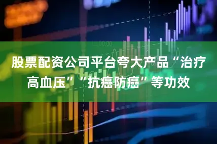 股票配资公司平台夸大产品“治疗高血压”“抗癌防癌”等功效