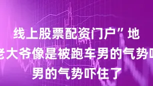 线上股票配资门户”地上的老大爷像是被跑车男的气势吓住了