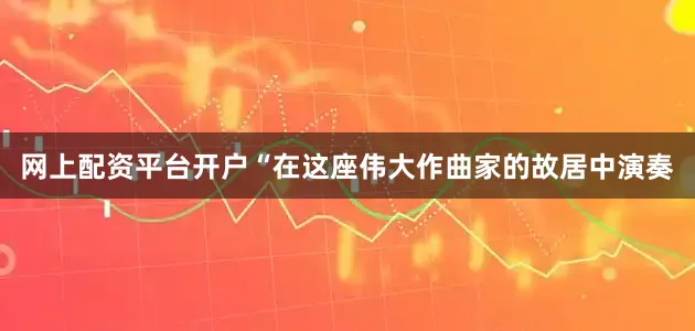 网上配资平台开户“在这座伟大作曲家的故居中演奏