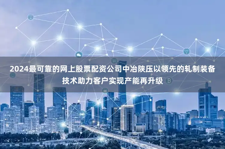 2024最可靠的网上股票配资公司中冶陕压以领先的轧制装备技术助力客户实现产能再升级