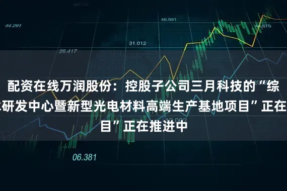 配资在线万润股份：控股子公司三月科技的“综合技术研发中心暨新型光电材料高端生产基地项目”正在推进中