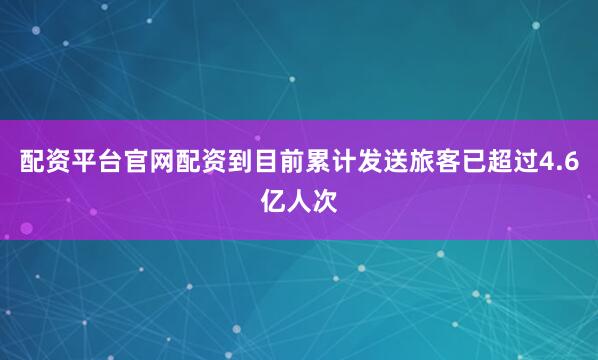 配资平台官网配资到目前累计发送旅客已超过4.6亿人次