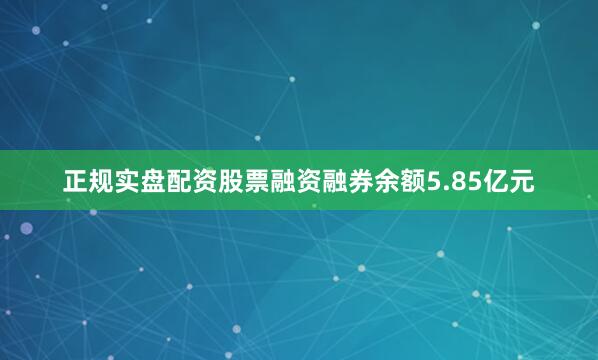 正规实盘配资股票融资融券余额5.85亿元