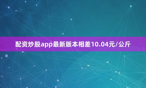 配资炒股app最新版本相差10.04元/公斤
