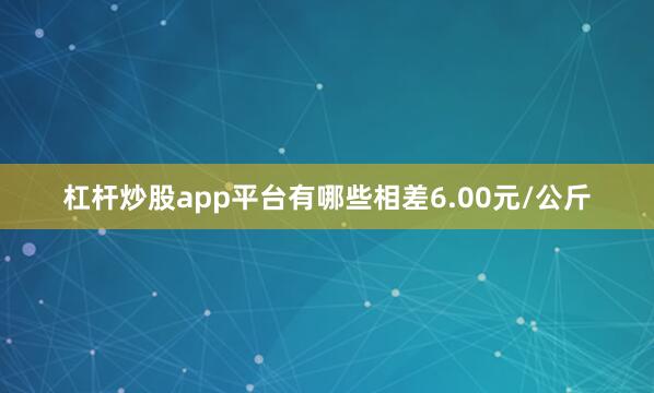 杠杆炒股app平台有哪些相差6.00元/公斤