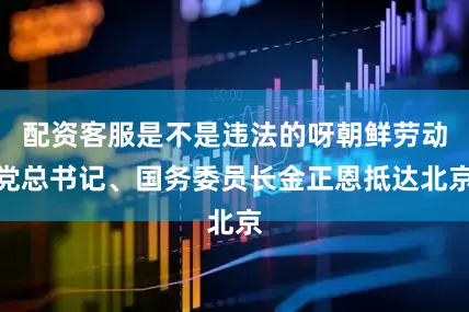 配资客服是不是违法的呀朝鲜劳动党总书记、国务委员长金正恩抵达北京