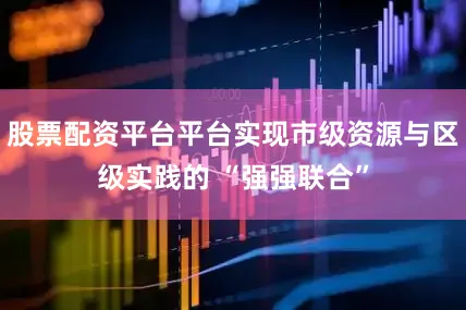 股票配资平台平台实现市级资源与区级实践的 “强强联合”