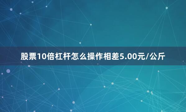 股票10倍杠杆怎么操作相差5.00元/公斤