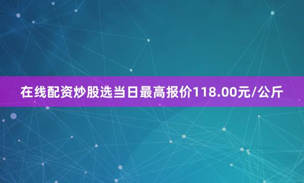 在线配资炒股选当日最高报价118.00元/公斤