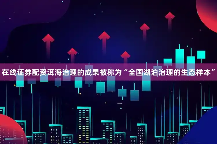 在线证券配资洱海治理的成果被称为“全国湖泊治理的生态样本”