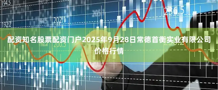 配资知名股票配资门户2025年9月28日常德首衡实业有限公司价格行情