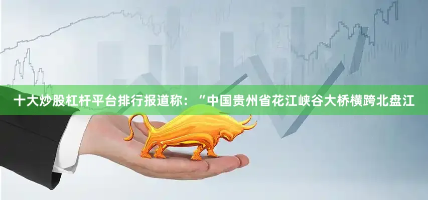 十大炒股杠杆平台排行报道称：“中国贵州省花江峡谷大桥横跨北盘江