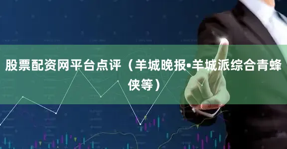 股票配资网平台点评（羊城晚报•羊城派综合青蜂侠等）
