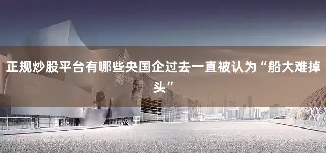 正规炒股平台有哪些央国企过去一直被认为“船大难掉头”
